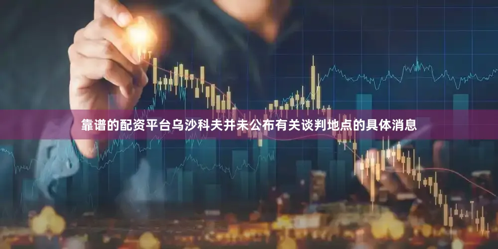 靠谱的配资平台乌沙科夫并未公布有关谈判地点的具体消息