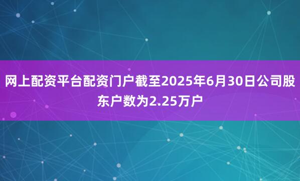 网上配资平台配资门户截至2025年6月30日公司股东户数为2.25万户