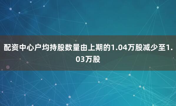 配资中心户均持股数量由上期的1.04万股减少至1.03万股