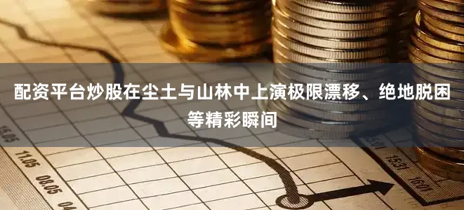 配资平台炒股在尘土与山林中上演极限漂移、绝地脱困等精彩瞬间