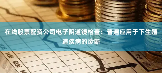 在线股票配资公司电子阴道镜检查：普遍应用于下生殖道疾病的诊断