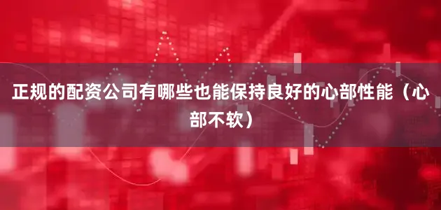 正规的配资公司有哪些也能保持良好的心部性能（心部不软）
