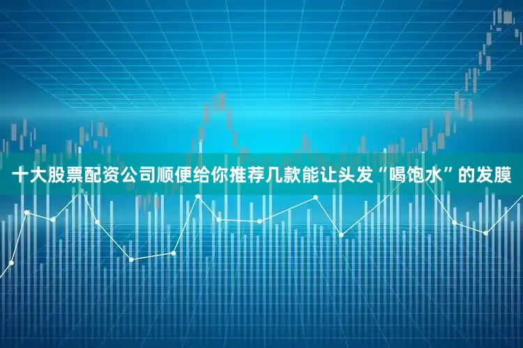 十大股票配资公司顺便给你推荐几款能让头发“喝饱水”的发膜