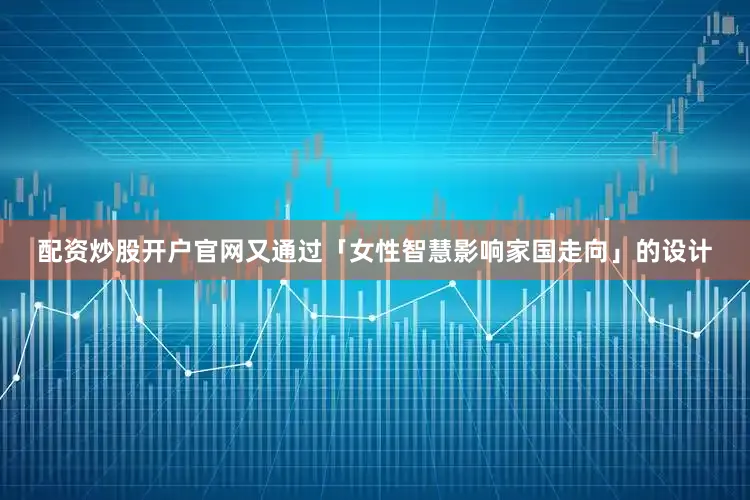配资炒股开户官网又通过「女性智慧影响家国走向」的设计