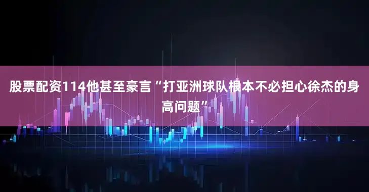 股票配资114他甚至豪言“打亚洲球队根本不必担心徐杰的身高问题”